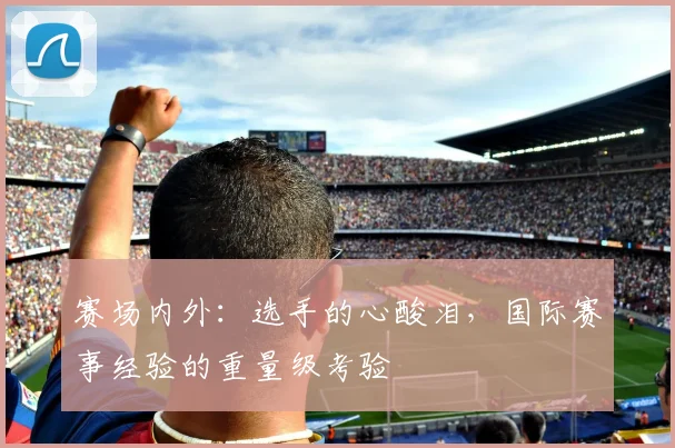 赛场内外:选手的心酸泪,国际赛事经验的重量级考验