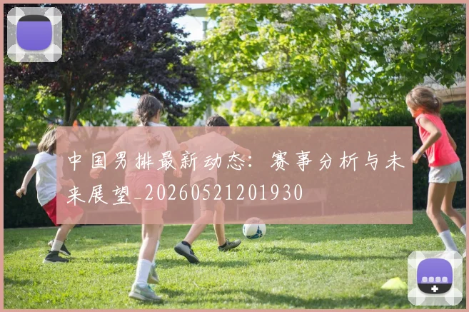 中国男排最新动态:赛事分析与未来展望_20260521201930