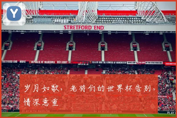 岁月如歌,老将们的世界杯告别,情深意重