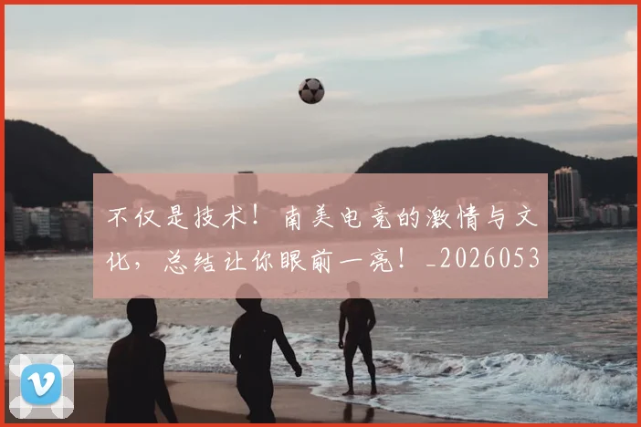 不仅是技术!南美电竞的激情与文化,总结让你眼前一亮!_20260531151204