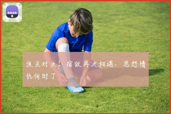 焦点对决！宿敌再次相遇，恩怨情仇何时了