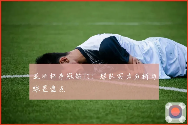 亚洲杯夺冠热门:球队实力分析与球星盘点