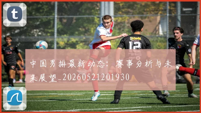 中国男排最新动态：赛事分析与未来展望_20260521201930