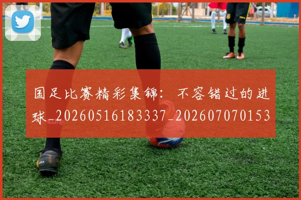 国足比赛精彩集锦：不容错过的进球_20260516183337_20260707015333