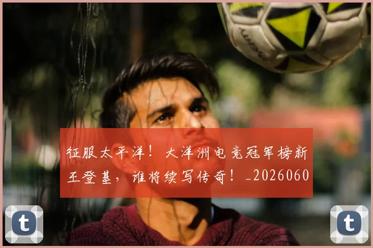 征服太平洋!大洋洲电竞冠军榜新王登基,谁将续写传奇!_20260605000930