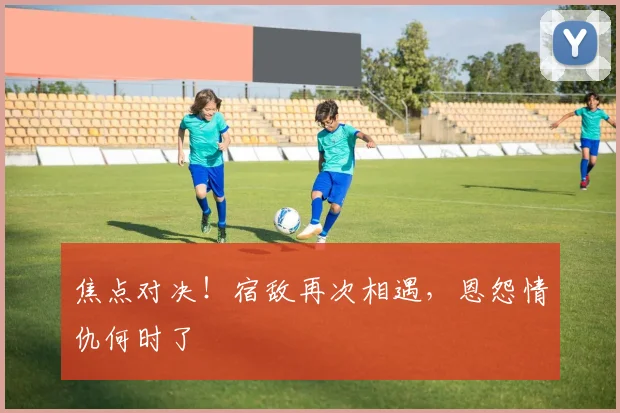 焦点对决！宿敌再次相遇，恩怨情仇何时了