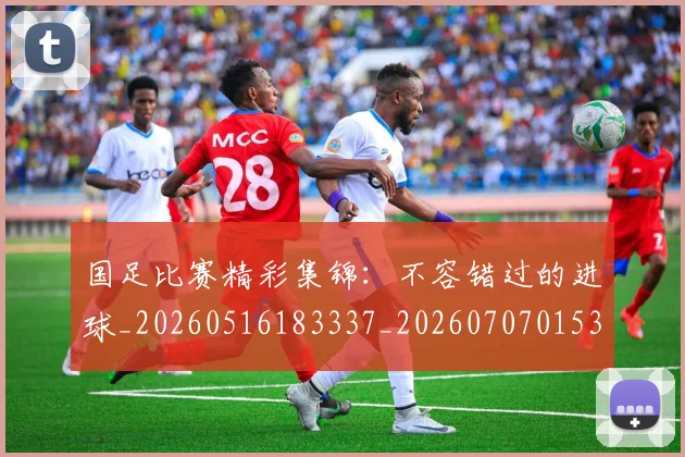 国足比赛精彩集锦：不容错过的进球_20260516183337_20260707015333