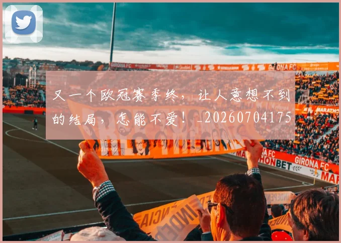又一个欧冠赛季终，让人意想不到的结局，怎能不爱！_20260704175035