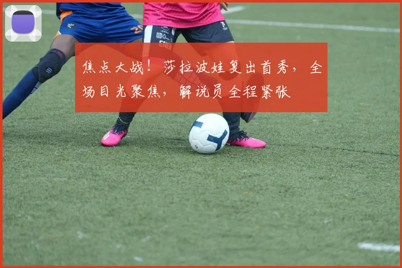 焦点大战！莎拉波娃复出首秀，全场目光聚焦，解说员全程紧张