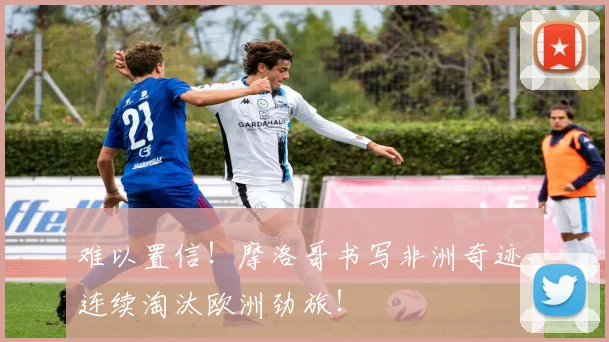 难以置信！摩洛哥书写非洲奇迹，连续淘汰欧洲劲旅！