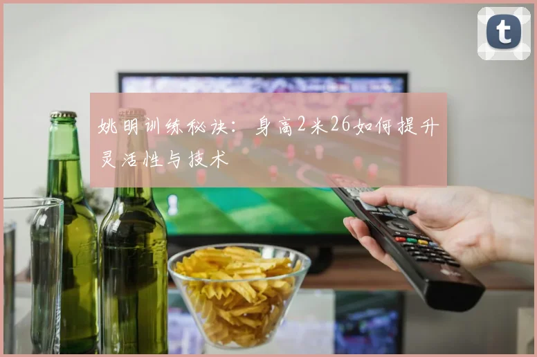 姚明训练秘诀：身高2米26如何提升灵活性与技术