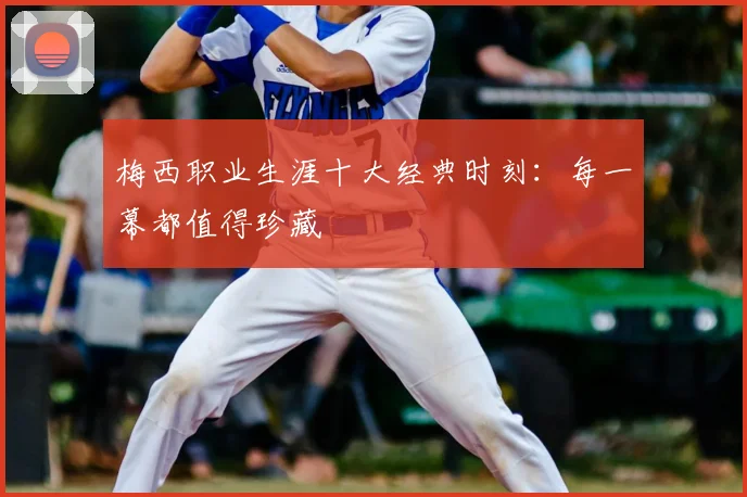 梅西职业生涯十大经典时刻:每一幕都值得珍藏