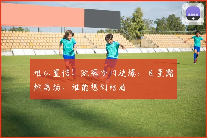 难以置信！欧冠冷门迭爆，巨星黯然离场，谁能想到结局