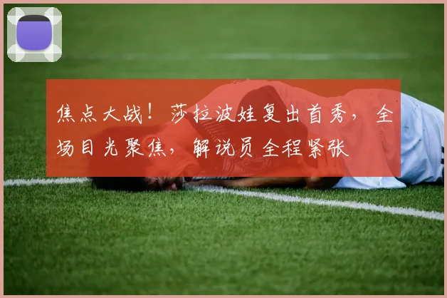 焦点大战!莎拉波娃复出首秀,全场目光聚焦,解说员全程紧张